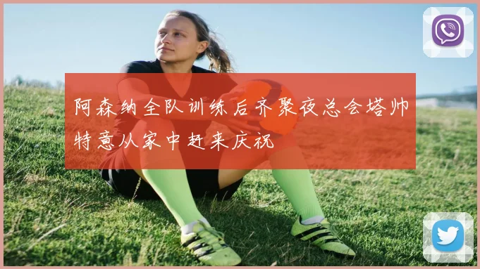 阿森纳全队训练后齐聚夜总会塔帅特意从家中赶来庆祝