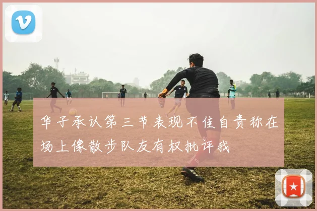 华子承认第三节表现不佳自责称在场上像散步队友有权批评我