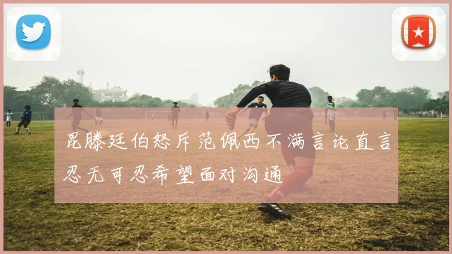 昆滕廷伯怒斥范佩西不满言论直言忍无可忍希望面对沟通