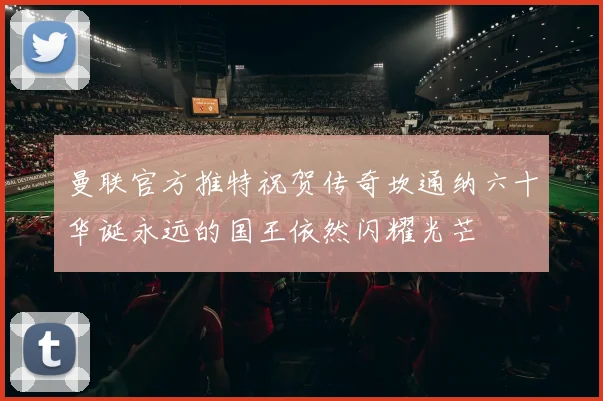 曼联官方推特祝贺传奇坎通纳六十华诞永远的国王依然闪耀光芒